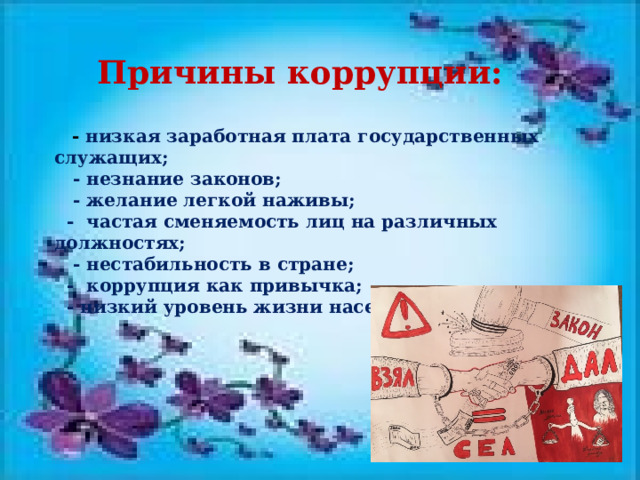 Причины коррупции:       - низкая заработная плата государственных служащих;     - незнание законов;     - желание легкой наживы;    -  частая сменяемость лиц на различных должностях;     - нестабильность в стране;    -  коррупция как привычка;    - низкий уровень жизни населения; 