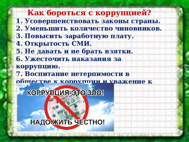 Как бороться с коррупцией? 1. Усовершенствовать законы страны. 2. Уменьшить количество чиновников. 3. Повысить заработную плату. 4. Открытость СМИ. 5. Не давать и не брать взятки. 6. Ужесточить наказания за коррупцию. 7. Воспитание нетерпимости в обществе к коррупции и уважение к закону. 