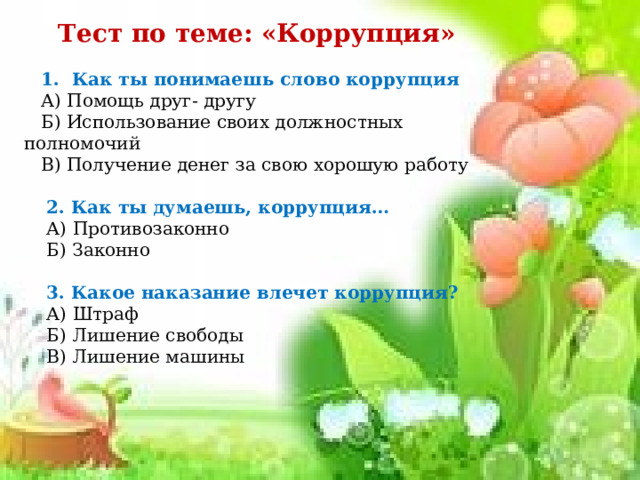 Тест по теме: «Коррупция»       1. Как ты понимаешь слово коррупция     А) Помощь друг- другу    Б) Использование своих должностных полномочий    В) Получение денег за свою хорошую работу       2. Как ты думаешь, коррупция…      А) Противозаконно     Б) Законно       3. Какое наказание влечет коррупция?     А) Штраф     Б) Лишение свободы     В) Лишение машины 