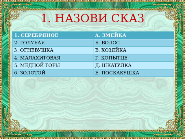 1. НАЗОВИ СКАЗ 1. СЕРЕБРЯНОЕ А. ЗМЕЙКА 2. ГОЛУБАЯ Б. ВОЛОС 3. ОГНЕВУШКА В. ХОЗЯЙКА 4. МАЛАХИТОВАЯ Г. КОПЫТЦЕ 5. МЕДНОЙ ГОРЫ Д. ШКАТУЛКА 6. ЗОЛОТОЙ Е. ПОСКАКУШКА