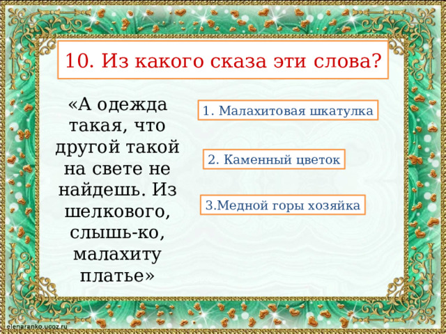 10. Из какого сказа эти слова? «А одежда такая, что другой такой на свете не найдешь. Из шелкового, слышь-ко, малахиту платье» 1. Малахитовая шкатулка 2. Каменный цветок 3.Медной горы хозяйка