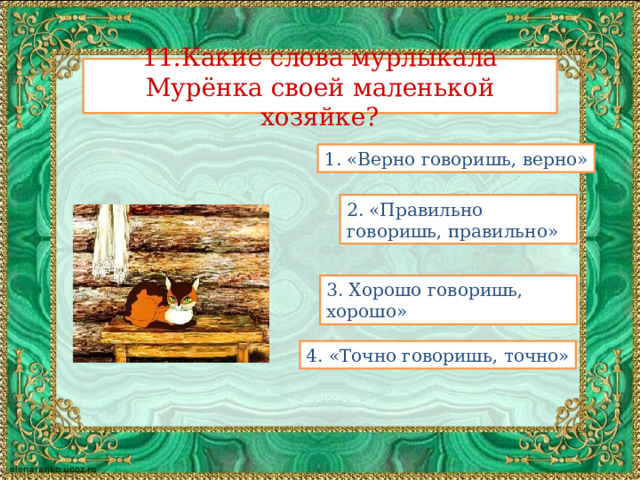 11.Какие слова мурлыкала Мурёнка своей маленькой хозяйке? 1. «Верно говоришь, верно» 2. «Правильно говоришь, правильно» 3. Хорошо говоришь, хорошо» 4. «Точно говоришь, точно»