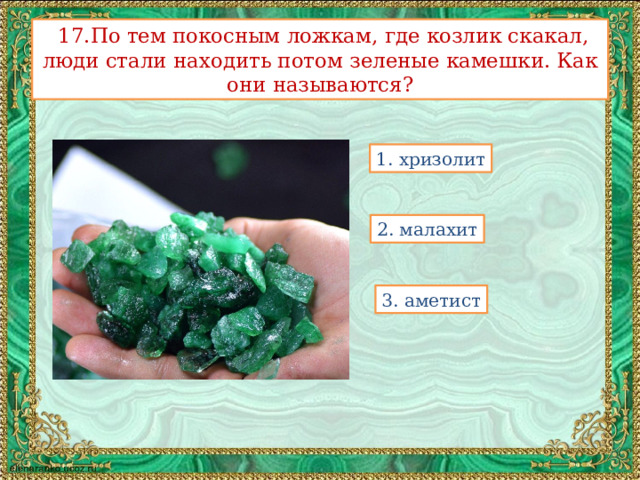   17.По тем покосным ложкам, где козлик скакал, люди стали находить потом зеленые камешки. Как они называются? 1. хризолит 2. малахит 3. аметист