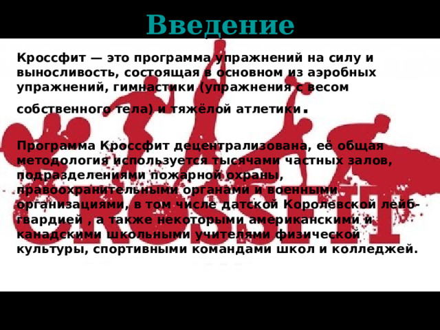 Введение Кроссфит — это программа упражнений на силу и выносливость, состоящая в основном из аэробных упражнений, гимнастики (упражнения с весом собственного тела) и тяжёлой атлетики .  Программа Кроссфит децентрализована, её общая методология используется тысячами частных залов, подразделениями пожарной охраны, правоохранительными органами и военными организациями, в том числе датской Королевской лейб-гвардией , а также некоторыми американскими и канадскими школьными учителями физической культуры, спортивными командами школ и колледжей.  