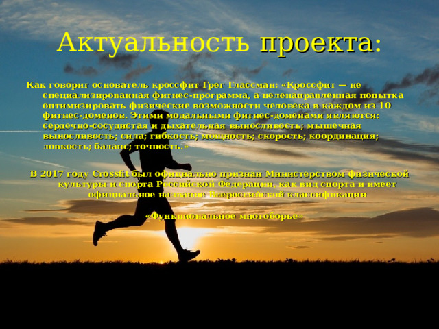 Актуальность проекта : Как говорит основатель кроссфит Грег Глассман: «Кроссфит — не специализированная фитнес-программа, а целенаправленная попытка оптимизировать физические возможности человека в каждом из 10 фитнес-доменов. Этими модальными фитнес-доменами являются: сердечно-сосудистая и дыхательная выносливость; мышечная выносливость; сила; гибкость; мощность; скорость; координация; ловкость; баланс; точность.»  В 2017 году Crossfit был официально признан Министерством физической культуры и спорта Российской Федерации, как вид спорта и имеет официальное название Всероссийской классификации «Функциональное многоборье»    