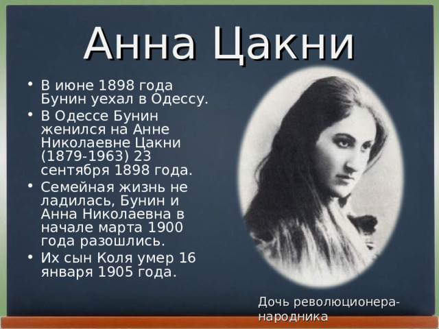Анна Цакни В июне 1898 года Бунин уехал в Одессу. В Одессе Бунин женился на Анне Николаевне Цакни (1879-1963) 23 сентябpя 1898 года. Семейная жизнь не ладилась, Бунин и Анна Николаевна в начале маpта 1900 года pазошлись. Их сын Коля умеp 16 янваpя 1905 года. Дочь революционера-народника 