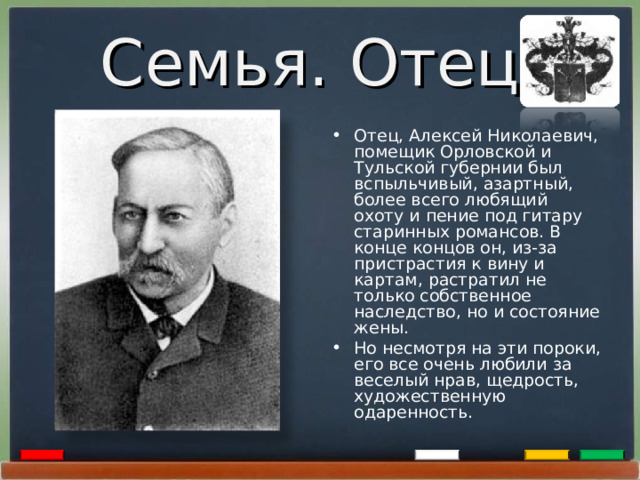 Семья. Отец. Отец, Алексей Николаевич, помещик Орловской и Тульской губернии был вспыльчивый, азартный, более всего любящий охоту и пение под гитару старинных романсов. В конце концов он, из-за пристрастия к вину и картам, растратил не только собственное наследство, но и состояние жены. Но несмотря на эти пороки, его все очень любили за веселый нрав, щедрость, художественную одаренность.  
