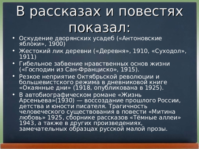 В рассказах и повестях показал: Оскудение дворянских усадеб («Антоновские яблоки», 1900) Жестокий лик деревни («Деревня», 1910, «Суходол», 1911) Гибельное забвение нравственных основ жизни («Господин из Сан-Франциско», 1915). Резкое неприятие Октябрьской революции и большевистского режима в дневниковой книге «Окаянные дни» (1918, опубликована в 1925). В автобиографическом романе «Жизнь Арсеньева»(1930) — воссоздание прошлого России, детства и юности писателя. Трагичность человеческого существования в повести «Митина любовь» 1925, сборнике рассказов «Тёмные аллеи» 1943, а также в других произведениях, замечательных образцах русской малой прозы. 