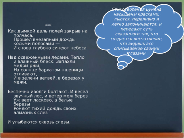Стихотворения Бунина насыщены красками, льются, переливно и легко запоминаются, и передают суть сказанного так, что создается впечатление, что видишь все описываемое своими глазами *** Как дымкой даль полей закрыв на полчаса,  Прошел внезапный дождь косыми полосами —  И снова глубоко синеют небеса   Над освеженными лесами. Тепло и влажный блеск. Запахли медом ржи,  На солнце бархатом пшеницы отливают,  И в зелени ветвей, в березах у межи,   Беспечно иволги болтают. И весел звучный лес, и ветер меж берез  Уж веет ласково, а белые березы  Роняют тихий дождь своих алмазных слез   И улыбаются сквозь слезы. 