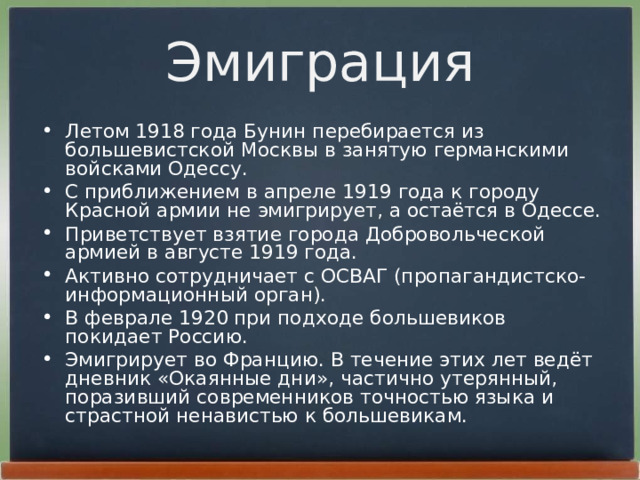 Эмиграция Летом 1918 года Бунин перебирается из большевистской Москвы в занятую германскими войсками Одессу. С приближением в апреле 1919 года к городу Красной армии не эмигрирует, а остаётся в Одессе. Приветствует взятие города Добровольческой армией в августе 1919 года. Активно сотрудничает с ОСВАГ (пропагандистско-информационный орган). В феврале 1920 при подходе большевиков покидает Россию. Эмигрирует во Францию. В течение этих лет ведёт дневник «Окаянные дни», частично утерянный, поразивший современников точностью языка и страстной ненавистью к большевикам. 