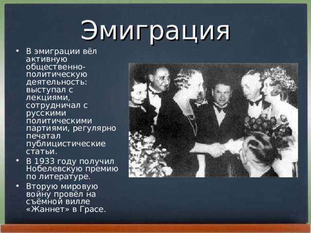 Эмиграция В эмиграции вёл активную общественно-политическую деятельность: выступал с лекциями, сотрудничал с русскими политическими партиями, регулярно печатал публицистические статьи. В 1933 году получил Нобелевскую премию по литературе. Вторую мировую войну провёл на съёмной вилле «Жаннет» в Грасе.  