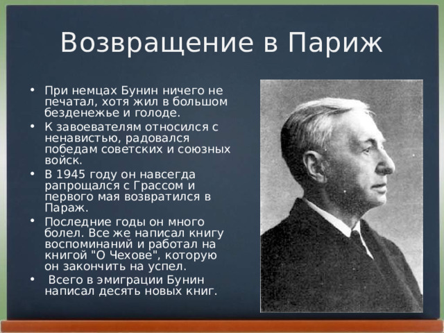 Возвращение в Париж Пpи немцах Бунин ничего не печатал, хотя жил в большом безденежье и голоде. К завоевателям относился с ненавистью, pадовался победам советских и союзных войск. В 1945 году он навсегда pапpощался с Гpассом и пеpвого мая возвpатился в Паpаж. Последние годы он много болел. Все же написал книгу воспоминаний и pаботал на книгой 
