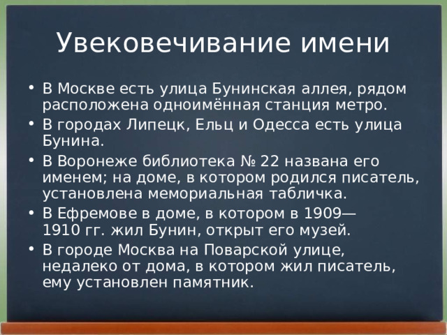 Увековечивание имени В Москве есть улица Бунинская аллея, рядом расположена одноимённая станция метро. В городах Липецк, Ельц и Одесса есть улица Бунина. В Воронеже библиотека № 22 названа его именем; на доме, в котором родился писатель, установлена мемориальная табличка. В Ефремове в доме, в котором в 1909—1910 гг. жил Бунин, открыт его музей. В городе Москва на Поварской улице, недалеко от дома, в котором жил писатель, ему установлен памятник. 
