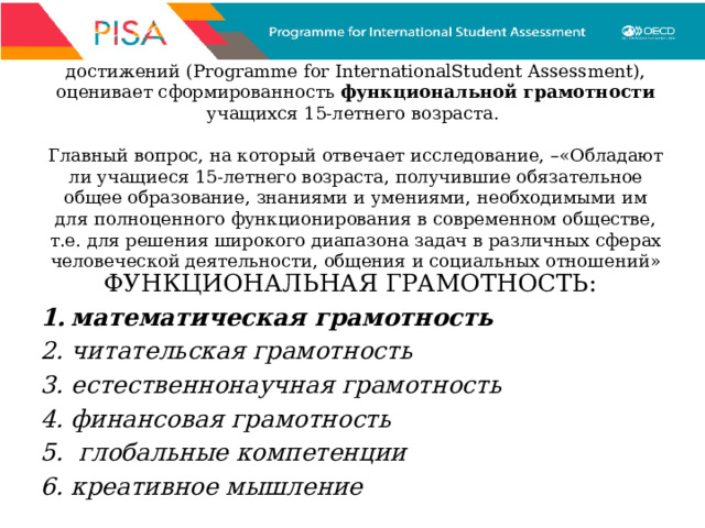 PISA – международная программа по оценке образовательных достижений (Programme for InternationalStudent Assessment), оценивает сформированность функциональной грамотности учащихся 15-летнего возраста.   Главный вопрос, на который отвечает исследование, –«Обладают ли учащиеся 15-летнего возраста, получившие обязательное общее образование, знаниями и умениями, необходимыми им для полноценного функционирования в современном обществе, т.е. для решения широкого диапазона задач в различных сферах человеческой деятельности, общения и социальных отношений» ФУНКЦИОНАЛЬНАЯ ГРАМОТНОСТЬ: математическая грамотность  читательская грамотность естественнонаучная грамотность финансовая грамотность  глобальные компетенции креативное мышление 