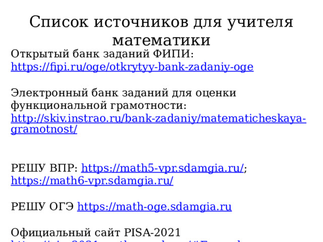 Список источников для учителя математики Открытый банк заданий ФИПИ: https://fipi.ru/oge/otkrytyy-bank-zadaniy-oge Электронный банк заданий для оценки функциональной грамотности: http://skiv.instrao.ru/bank-zadaniy/matematicheskaya-gramotnost/  РЕШУ ВПР: https://math5-vpr.sdamgia.ru/ ; https://math6-vpr.sdamgia.ru/ РЕШУ ОГЭ https://math-oge.sdamgia.ru Официальный сайт PISA-2021 https://pisa2021-maths.oecd.org/#Examples 