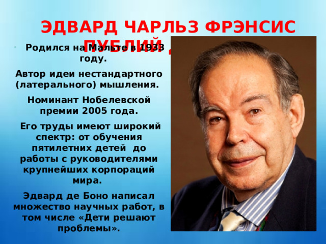 ЭДВАРД ЧАРЛЬЗ ФРЭНСИС ПУБЛИЙ ДЕ БОНО Родился на Мальте в 1933 году. Автор идеи нестандартного (латерального) мышления. Номинант Нобелевской премии 2005 года.  Его труды имеют широкий спектр: от обучения пятилетних детей до работы с руководителями крупнейших корпораций мира. Эдвард де Боно написал множество научных работ, в том числе «Дети решают проблемы».   