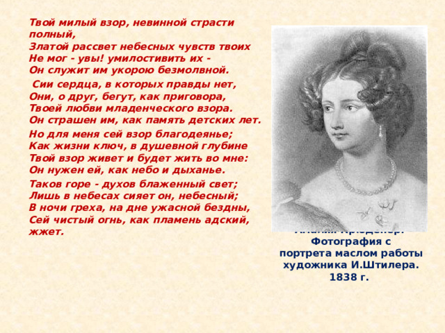  Твой милый взор, невинной страсти полный,  Златой рассвет небесных чувств твоих  Не мог - увы! умилостивить их -  Он служит им укорою безмолвной.   Сии сердца, в которых правды нет,  Они, о друг, бегут, как приговора,  Твоей любви младенческого взора.  Он страшен им, как память детских лет.  Но для меня сей взор благодеянье;  Как жизни ключ, в душевной глубине  Твой взор живет и будет жить во мне:  Он нужен ей, как небо и дыханье.  Таков горе - духов блаженный свет;  Лишь в небесах сияет он, небесный;  В ночи греха, на дне ужасной бездны,  Сей чистый огнь, как пламень адский, жжет.    Но Тютчева постигла неудача - стоило ему уехать в отпуск, как Амалия вышла замуж за его сослуживца, барона Крюндера. Говорят, между ними даже случилась дуэль на этой почве. Неизвестно, когда точно Тютчев узнал о свадьбе, но легко представить себе его тогдашнюю боль и отчаянье. Амалия Крюденер.  Фотография с  портрета маслом работы  художника И.Штилера. 1838 г.  