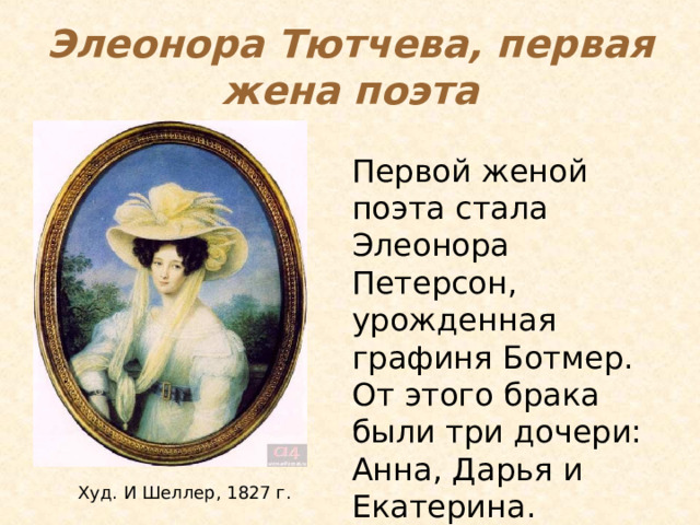 Элеонора Тютчева, первая жена поэта Первой женой поэта стала Элеонора Петерсон, урожденная графиня Ботмер. От этого брака были три дочери: Анна, Дарья и Екатерина. Тютчев женится на Элеоноре Петерсон, урождённой графине Ботмер. Тютчеву было всего 22, а графиня совсем недавно овдовела и имела четырех сыновей в возрасте от одного до семи лет, более того, избранница Тютчева была старше его на четыре года, поэтому венчание решили провести тайно. Тютчев прожил с Элеонорой 12 лет. Худ. И Шеллер, 1827 г.  