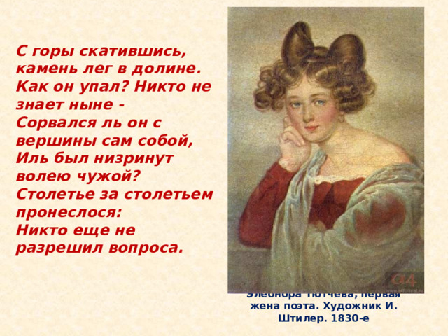 С горы скатившись, камень лег в долине.  Как он упал? Никто не знает ныне -  Сорвался ль он с вершины сам собой,  Иль был низринут волею чужой?  Столетье за столетьем пронеслося:  Никто еще не разрешил вопроса. В мае 1838 года произошла трагедия. На пароходе «Николай I », на котором плыли в Турин жена и дети Тютчева, возник страшный пожар. Элеонора мужественно перенесла и сумела спасти детей. Простуда и волнение сделали свое. Через 3 месяца после этого события Элеонора скончалась в страданиях. Смерть жены потрясла Тютчева. Он поседел в одну ночь.   Элеонора Тютчева, первая жена поэта. Художник И. Штилер. 1830-е  