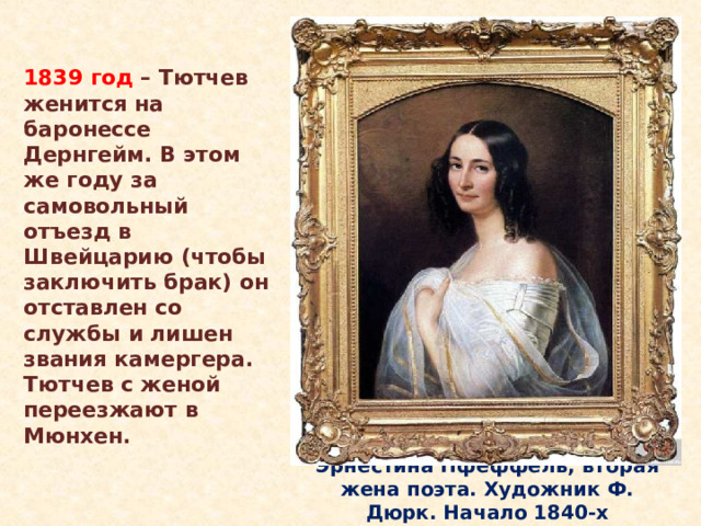 1839 год – Тютчев женится на баронессе Дернгейм. В этом же году за самовольный отъезд в Швейцарию (чтобы заключить брак) он отставлен со службы и лишен звания камергера. Тютчев с женой переезжают в Мюнхен. В 1836 году он встретил и полюбил Эрнестину Дернберг, молодую вдову, на семь лет моложе поэта. Она была из первых красавиц Мюнхена, ее красота сочеталась с блестящим умом и прекрасным образованием. Эрнестине он посветил немало стихотворений, одно из них: «Она сидела на полу»… Эрнестина Пфеффель, вторая жена поэта. Художник Ф. Дюрк. Начало 1840-х  