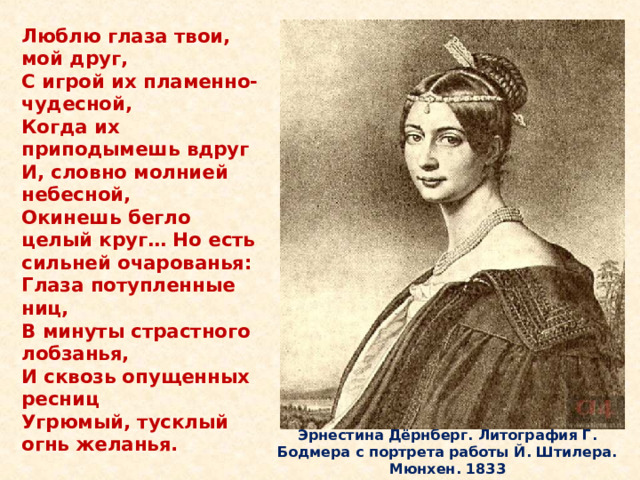 Люблю глаза твои, мой друг,  С игрой их пламенно-чудесной,  Когда их приподымешь вдруг  И, словно молнией небесной,  Окинешь бегло целый круг… Но есть сильней очарованья:  Глаза потупленные ниц,  В минуты страстного лобзанья,  И сквозь опущенных ресниц  Угрюмый, тусклый огнь желанья. Через год после смерти первой жены в 1839 году обвенчался с Эрнестиной. Эрнестина Дёрнберг. Литография Г. Бодмера с портрета работы Й. Штилера. Мюнхен. 1833  