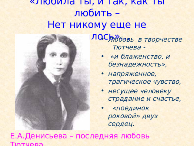 «Любила ты, и так, как ты любить –  Нет никому еще не удавалось»…  Любовь в творчестве Тютчева -  «и блаженство, и безнадежность», напряженное, трагическое чувство, несущее человеку страдание и счастье,  «поединок роковой» двух сердец. Эта женщина стала последней любовью поэта. Она была для него и блаженством, и безнадежностью. Денисьевой он посветил целый цикл стихов о любви, который так и был назван “Денисьевский цикл”. В нем содержится 21 стихотворение. Е.А.Денисьева – последняя любовь Тютчева.  