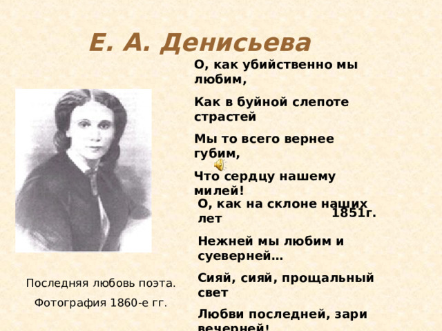 Е. А. Денисьева О, как убийственно мы любим, Как в буйной слепоте страстей Мы то всего вернее губим, Что сердцу нашему милей! 1851г.                                                                               О, как на склоне наших лет Нежней мы любим и суеверней… Сияй, сияй, прощальный свет Любви последней, зари вечерней ! 1854 г. Последняя любовь поэта. Фотография 1860-е гг. 