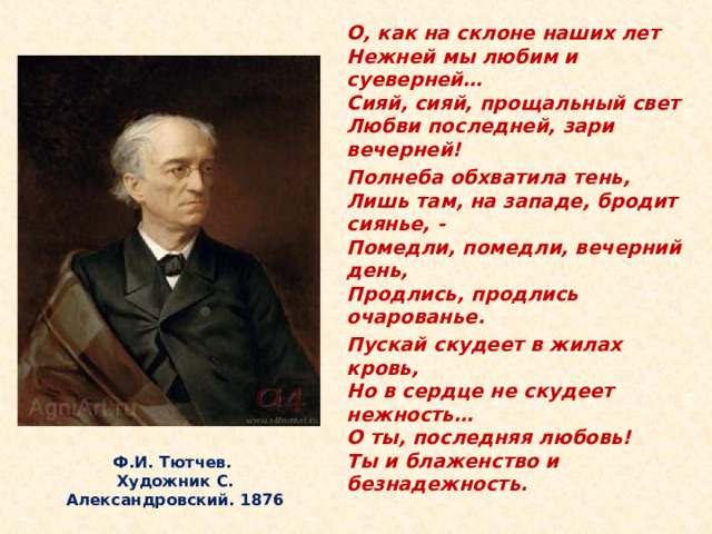 О, как на склоне наших лет  Нежней мы любим и суеверней…  Сияй, сияй, прощальный свет  Любви последней, зари вечерней! Полнеба обхватила тень,  Лишь там, на западе, бродит сиянье, -  Помедли, помедли, вечерний день,  Продлись, продлись очарованье. Пускай скудеет в жилах кровь,  Но в сердце не скудеет нежность…  О ты, последняя любовь!  Ты и блаженство и безнадежность.  За свою долгую жизнь Тютчев был свидетелем многих «роковых минут» истории: Отечественная война 1812 года, восстание декабристов, революционные события в Европе 1830 и 1848 годов, реформа 1861 года. Все эти события не могли не волновать Тютчева и как поэта, и как гражданина. Ф.И. Тютчев.  Художник С. Александровский. 1876  