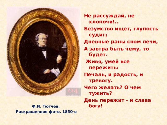 Не рассуждай, не хлопочи!.. Безумство ищет, глупость судит; Дневные раны сном лечи, А завтра быть чему, то будет.  Живя, умей все пережить: Печаль, и радость, и тревогу. Чего желать? О чем тужить? День пережит - и слава богу! С 1858 года и до конца своих дней Тютчев занимал должность председателя Комитета цензуры иностранной. Он часто выступал в роли заступника изданий и влиял на органы печати в духе своих убеждений. Чувство одиночества было особенно ощутимо в последние годы жизни поэта. Ф.И. Тютчев. Раскрашенное фото. 1850-е   