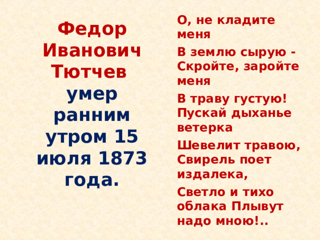  О, не кладите меня  В землю сырую - Скройте, заройте меня  В траву густую! Пускай дыханье ветерка  Шевелит травою, Свирель поет издалека,  Светло и тихо облака Плывут надо мною!..  Федор Иванович Тютчев  умер ранним  утром 15 июля 1873 года.   Последние годы жизни тоже омрачены тяжелыми утратами: умирают его старший сын, брат, дочь Мария. Жизнь поэта угасает. 15 июля (27 н.с.) 1873 в Царском Селе Тютчев скончался.  