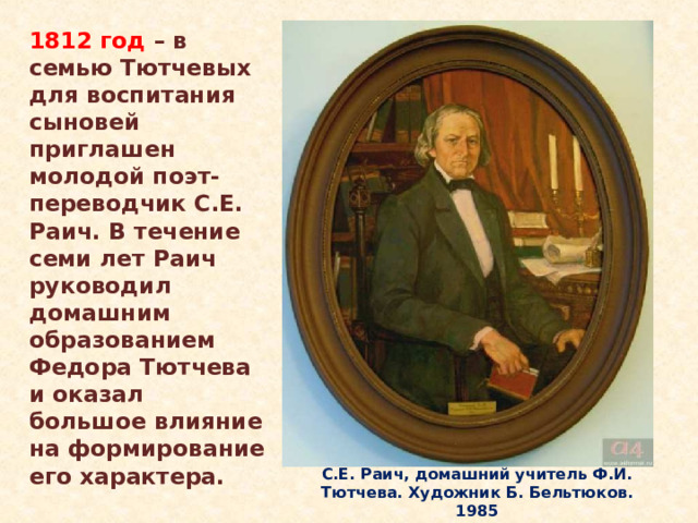 1812 год – в семью Тютчевых для воспитания сыновей приглашен молодой поэт-переводчик С.Е. Раич. В течение семи лет Раич руководил домашним образованием Федора Тютчева и оказал большое влияние на формирование его характера. Тютчев рано обнаружил необыкновенные дарования и способности к учению. Получил хорошее домашнее образование, которым с десяти лет руководил Семён Егорович Раич, поэт-переводчик, знаток классической древности и итальянской литературы. Именно он привил будущему поэту любовь к наукам и искусству, приобщил к литературному творчеству. С.Е. Раич, домашний учитель Ф.И. Тютчева. Художник Б. Бельтюков. 1985  