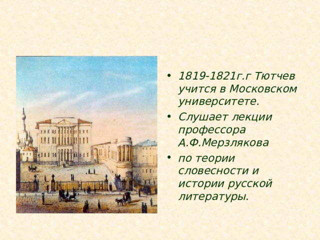 1819-1821г.г Тютчев учится в Московском университете. Слушает лекции профессора А.Ф.Мерзлякова по теории словесности и истории русской литературы. Уже в двенадцать лет Тютчев поступает на словесное отделение Московского университета.  