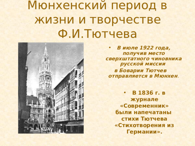 Мюнхенский период в жизни и творчестве Ф.И.Тютчева В июле 1922 года, получив место сверхштатного чиновника русской миссии в Боварии Тютчев отправляется в Мюнхен .  В 1836 г. в журнале «Современник» были напечатаны стихи Тютчева «Стихотворения из Германии».  В 1836 г. в журнале «Современник» были напечатаны стихи Тютчева «Стихотворения из Германии». И в середине 1822 года Тютчев едет в Германию в Мюнхен, где получает место сверх штанного чиновника при русской миссии. Никто не знал, что за границей Тютчеву предстоит провести двадцать два года. Именно за границей, начинается его личная жизнь, полная страстей и горестей, здесь он начнет создавать изумительные стихи, посвященные своим возлюбленным. Здесь повстречает первую любовь, впервые женится, переживет смерть первой жены, женится вторично, испытывая пылкие чувства.  