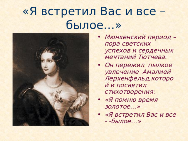 «Я встретил Вас и все – былое…» Мюнхенский период – пора светских успехов и сердечных мечтаний Тютчева. Он пережил пылкое увлечение Амалией Лерхенфельд,которой и посвятил стихотворения: «Я помню время золотое…» «Я встретил Вас и все - -былое…»  Обосновавшись в Мюнхене, Тютчев без памяти влюбляется в молодую Амалию фон Лерхенфельд (внебрачную дочь прусского короля Фридриха-Вильгельма III и княгини Турни-Таксис). Природа одарила Амалию прекрасной внешностью. Они познакомились во второй половине 1823 года, когда двадцатилетний Фёдор Тютчев уже освоил свои немногочисленные служебные обязанности и стал чаще появляться в свете. Амалия была пятью годами моложе его. Пятнадцатилетняя красавица взяла под своё покровительство превосходно воспитанного, чуть застенчивого русского дипломата.  