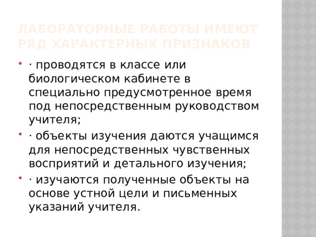 Лабораторные работы имеют ряд характерных признаков · проводятся в классе или биологическом кабинете в специально предусмотренное время под непосредственным руководством учителя; · объекты изучения даются учащимся для непосредственных чувственных восприятий и детального изучения; · изучаются полученные объекты на основе устной цели и письменных указаний учителя. 