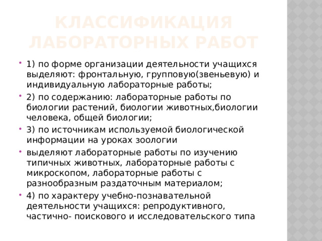 Классификация лабораторных работ 1) по форме организации деятельности учащихся выделяют: фронтальную, групповую(звеньевую) и индивидуальную лабораторные работы; 2) по содержанию: лабораторные работы по биологии растений, биологии животных,биологии человека, общей биологии; 3) по источникам используемой биологической информации на уроках зоологии выделяют лабораторные работы по изучению типичных животных, лабораторные работы с микроскопом, лабораторные работы с разнообразным раздаточным материалом; 4) по характеру учебно-познавательной деятельности учащихся: репродуктивного, частично- поискового и исследовательского типа 