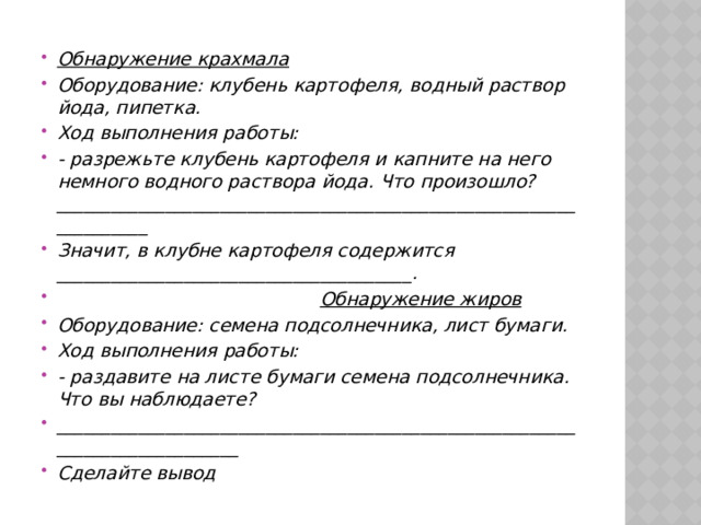 Обнаружение крахмала Оборудование: клубень картофеля, водный раствор йода, пипетка. Ход выполнения работы: - разрежьте клубень картофеля и капните на него немного водного раствора йода. Что произошло?___________________________________________________________________ Значит, в клубне картофеля содержится _______________________________________.  Обнаружение жиров Оборудование: семена подсолнечника, лист бумаги. Ход выполнения работы: - раздавите на листе бумаги семена подсолнечника. Что вы наблюдаете? _____________________________________________________________________________ Сделайте вывод 