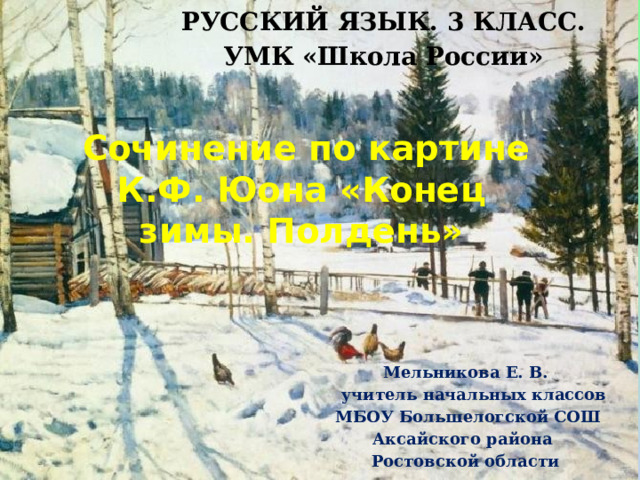 РУССКИЙ ЯЗЫК. 3 КЛАСС. УМК «Школа России» Сочинение по картине К.Ф. Юона «Конец зимы. Полдень» Мельникова Е. В. учитель начальных классов МБОУ Большелогской СОШ Аксайского района Ростовской области 