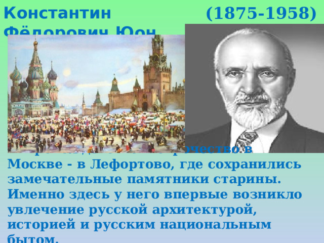 Константин Фёдорович Юон (1875-1958) Провёл детство и отрочество в Москве - в Лефортово, где сохранились замечательные памятники старины. Именно здесь у него впервые возникло увлечение русской архитектурой, историей и русским национальным бытом. 