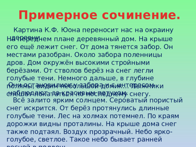 Примерное сочинение.  Картина К.Ф. Юона переносит нас на окраину деревни. На переднем плане деревянный дом. На крыше его ещё лежит снег. От дома тянется забор. Он местами разобран. Около забора поленницы дров. Дом окружён высокими стройными берёзами. От стволов берёз на снег легли голубые тени. Немного дальше, в глубине поляны, видим небольшой домик… Лыжники спешат покататься по последнему снегу. Они остановились у забора и с интересом наблюдают за красивым петухом.  Всё залито ярким солнцем. Сероватый пористый снег искрится. От берёз протянулись длинные голубые тени. Лес на холмах потемнел. По краям дорожки видны проталины. На крыше дома снег также подтаял. Воздух прозрачный. Небо ярко-голубое, светлое. Такое небо бывает ранней весной в полдень. 