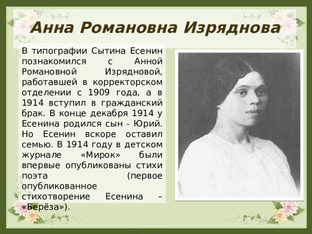 Анна Романовна Изряднова В типографии Сытина Есенин познакомился с Анной Романовной Изрядновой, работавшей в корректорском отделении с 1909 года, а в 1914 вступил в гражданский брак. В конце декабря 1914 у Есенина родился сын - Юрий. Но Есенин вскоре оставил семью. В 1914 году в детском журнале «Мирок» были впервые опубликованы стихи поэта (первое опубликованное стихотворение Есенина – «Берёза»). 