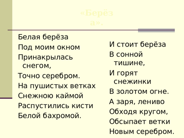 «Берёза». Белая берёза Под моим окном Принакрылась снегом, Точно серебром. На пушистых ветках Снежною каймой Распустились кисти Белой бахромой. И стоит берёза В сонной тишине, И горят снежинки В золотом огне. А заря, лениво Обходя кругом, Обсыпает ветки Новым серебром. ( 1913 ) 