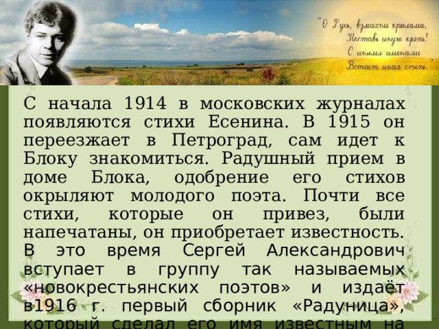 С начала 1914 в московских журналах появляются стихи Есенина. В 1915 он переезжает в Петроград, сам идет к Блоку знакомиться. Радушный прием в доме Блока, одобрение его стихов окрыляют молодого поэта. Почти все стихи, которые он привез, были напечатаны, он приобретает известность. В это время Сергей Александрович вступает в группу так называемых «новокрестьянских поэтов» и издаёт в1916 г. первый сборник «Радуница», который сделал его имя известным на всю страну. 