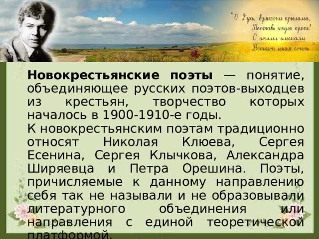 Новокрестьянские поэты — понятие, объединяющее русских поэтов-выходцев из крестьян, творчество которых началось в 1900-1910-е годы. К новокрестьянским поэтам традиционно относят Николая Клюева, Сергея Есенина, Сергея Клычкова, Александра Ширяевца и Петра Орешина. Поэты, причисляемые к данному направлению себя так не называли и не образовывали литературного объединения или направления с единой теоретической платформой. 