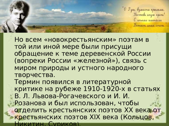 Но всем «новокрестьянским» поэтам в той или иной мере были присущи обращение к теме деревенской России (вопреки России «железной»), связь с миром природы и устного народного творчества. Термин появился в литературной критике на рубеже 1910-1920-х в статьях В. Л. Львова-Рогачевского и И. И. Розанова и был использован, чтобы отделить крестьянских поэтов XX века от крестьянских поэтов XIX века (Кольцов, Никитин, Суриков ). 