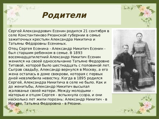 Родители Сергей Александрович Есенин родился 21 сентября в селе Константиново Рязанской губернии в семье зажиточных крестьян Александра Никитича и Татьяны Фёдоровны Есениных. Отец Сергея Есенина - Александр Никитич Есенин - был старшим ребенком в семье. В 1893 восемнадцатилетний Александр Никитич Есенин женился на своей односельчанке Татьяне Федоровне Титовой, которой было шестнадцать с половиной лет. Сыграв свадьбу, Александр вернулся в Москву, а его жена осталась в доме свекрови, которая с первых дней невзлюбила невестку. Когда в 1895 родился Сергей, Александра Никитича в селе не было. Как и до женитьбы, Александр Никитич высылал жалованье своей матери. Между молодыми - матерью и отцом Сергея - вспыхнула ссора, и они несколько лет жили порознь: Александр Никитич - в Москве, Татьяна Федоровна - в Рязани.  