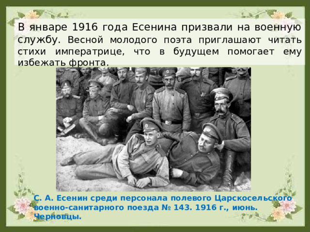 В январе 1916 года Есенина призвали на военную службу. Весной молодого поэта приглашают читать стихи императрице, что в будущем помогает ему избежать фронта. С. А. Есенин среди персонала полевого Царскосельского военно-санитарного поезда № 143. 1916 г., июнь. Черновцы. 