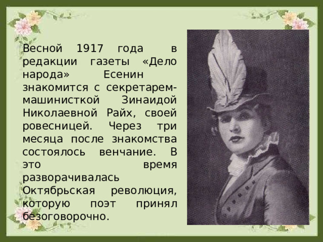 Весной 1917 года в редакции газеты «Дело народа» Есенин знакомится с секретарем-машинисткой Зинаидой Николаевной Райх, своей ровесницей. Через три месяца после знакомства состоялось венчание. В это время разворачивалась Октябрьская революция, которую поэт принял безоговорочно. 