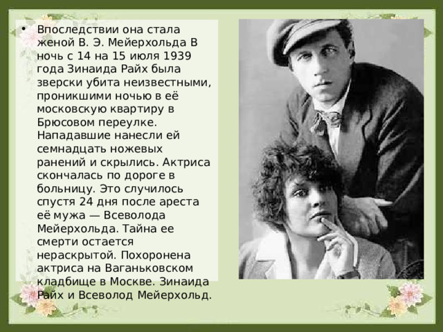 Впоследствии она стала женой В. Э. Мейерхольда В ночь с 14 на 15 июля 1939 года Зинаида Райх была зверски убита неизвестными, проникшими ночью в её московскую квартиру в Брюсовом переулке. Нападавшие нанесли ей семнадцать ножевых ранений и скрылись. Актриса скончалась по дороге в больницу. Это случилось спустя 24 дня после ареста её мужа — Всеволода Мейерхольда. Тайна ее смерти остается нераскрытой. Похоронена актриса на Ваганьковском кладбище в Москве. Зинаида Райх и Всеволод Мейерхольд. 