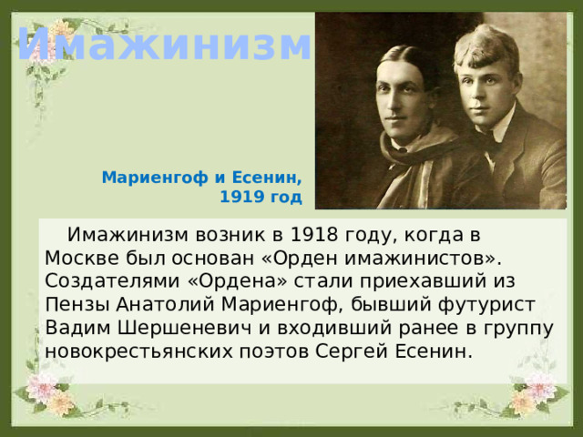 Имажинизм Мариенгоф и Есенин, 1919 год Имажинизм возник в 1918 году, когда в Москве был основан «Орден имажинистов». Создателями «Ордена» стали приехавший из Пензы Анатолий Мариенгоф, бывший футурист Вадим Шершеневич и входивший ранее в группу новокрестьянских поэтов Сергей Есенин. 